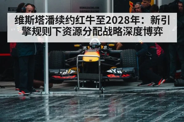 维斯塔潘续约红牛至2028年:新引擎规则下资源分配战略深度博弈