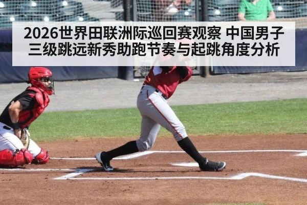 2026世界田联洲际巡回赛观察 中国男子三级跳远新秀助跑节奏与起跳角度分析